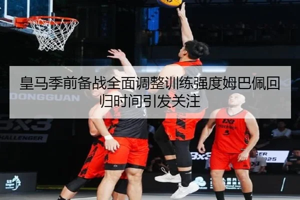 皇马季前备战全面调整训练强度姆巴佩回归时间引发关注