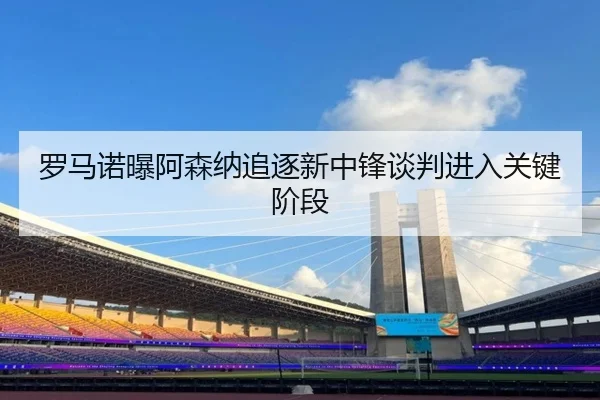 罗马诺曝阿森纳追逐新中锋谈判进入关键阶段