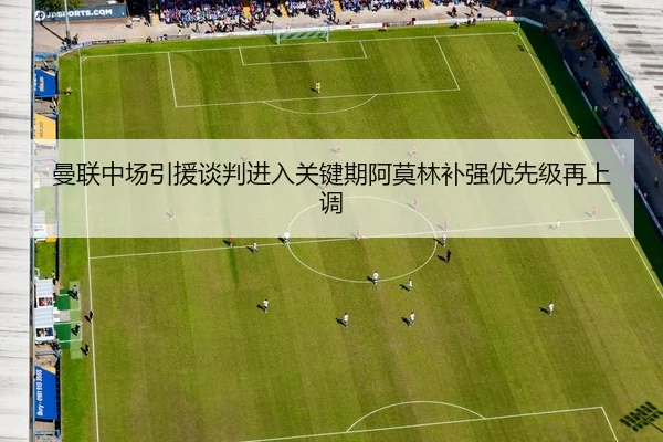 曼联中场引援谈判进入关键期阿莫林补强优先级再上调